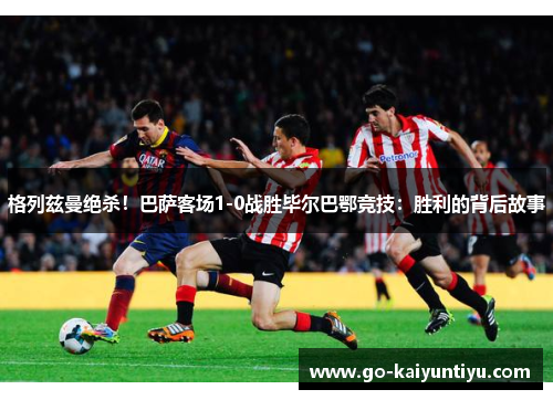 格列兹曼绝杀！巴萨客场1-0战胜毕尔巴鄂竞技：胜利的背后故事