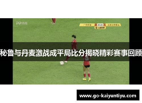 秘鲁与丹麦激战成平局比分揭晓精彩赛事回顾