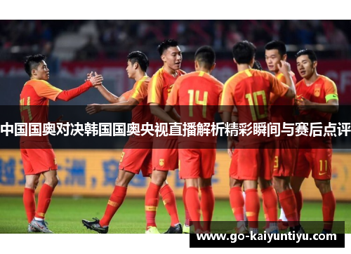 中国国奥对决韩国国奥央视直播解析精彩瞬间与赛后点评